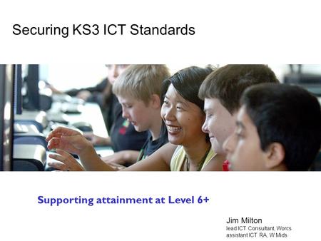 Secondary National Strategy Attainment at L6+ Securing KS3 ICT Standards Supporting attainment at Level 6+ Jim Milton lead ICT Consultant, Worcs assistant.