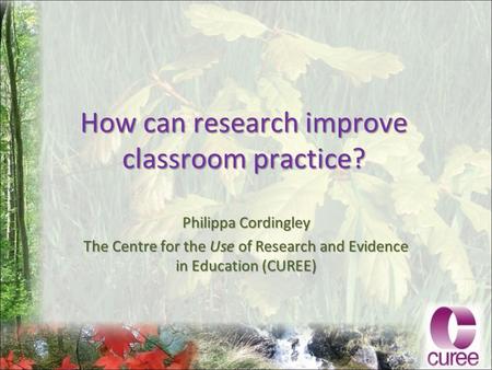 How can research improve classroom practice? Philippa Cordingley The Centre for the Use of Research and Evidence in Education (CUREE)