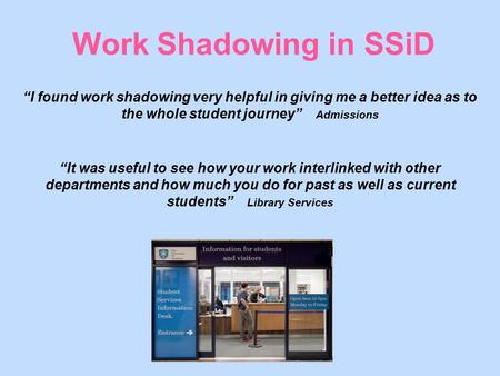 Work Shadowing in SSiD “I found work shadowing very helpful in giving me a better idea as to the whole student journey” Admissions “It was useful to see.