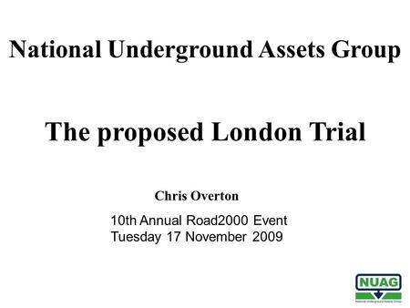 The proposed London Trial Chris Overton 10th Annual Road2000 Event Tuesday 17 November 2009 National Underground Assets Group.