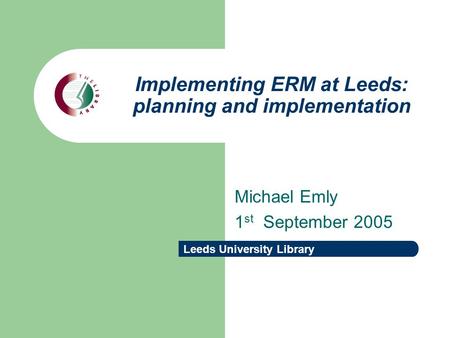 Leeds University Library Implementing ERM at Leeds: planning and implementation Michael Emly 1 st September 2005.