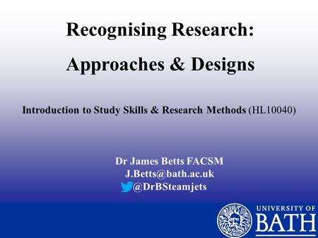 Recognising Research: Approaches & Designs Introduction to Study Skills & Research Methods (HL10040) Dr James Betts