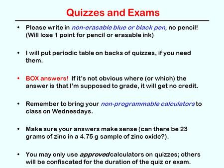 Quizzes and Exams Please write in non-erasable blue or black pen, no pencil! (Will lose 1 point for pencil or erasable ink) I will put periodic table on.
