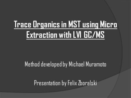 Trace Organics in MST using Micro Extraction with LVI GC/MS Method developed by Michael Muramoto Presentation by Felix Zboralski.