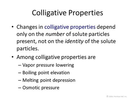 © 2009, Prentice-Hall, Inc. Colligative Properties Changes in colligative properties depend only on the number of solute particles present, not on the.