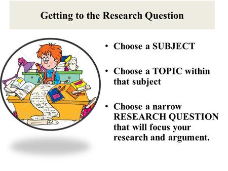 Getting to the Research Question Choose a SUBJECT Choose a TOPIC within that subject Choose a narrow RESEARCH QUESTION that will focus your research and.