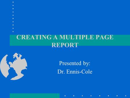 CREATING A MULTIPLE PAGE REPORT Presented by: Dr. Ennis-Cole.