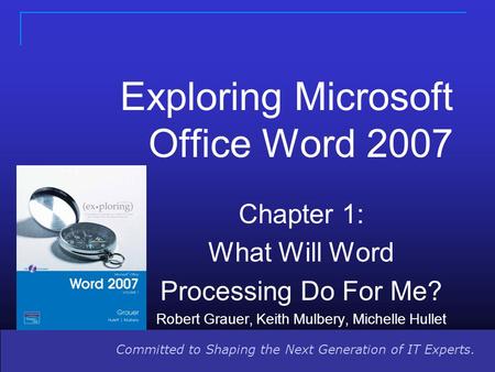 Committed to Shaping the Next Generation of IT Experts. Exploring Microsoft Office Word 2007 Chapter 1: What Will Word Processing Do For Me? Robert Grauer,