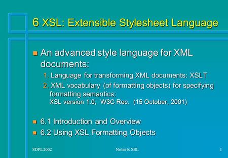 SDPL 2002Notes 6: XSL1 6 XSL: Extensible Stylesheet Language n An advanced style language for XML documents: 1. Language for transforming XML documents: