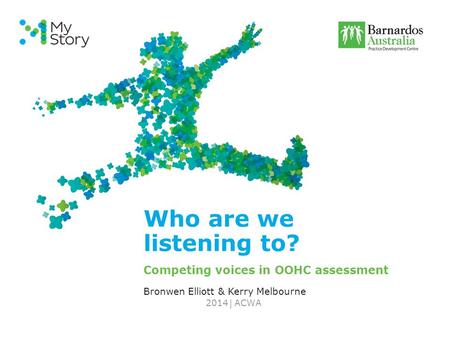 | Who are we listening to? Competing voices in OOHC assessment Bronwen Elliott & Kerry Melbourne ACWA2014.