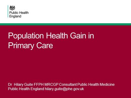 Population Health Gain in Primary Care Dr Hilary Guite FFPH MRCGP Consultant Public Health Medicine Public Health England