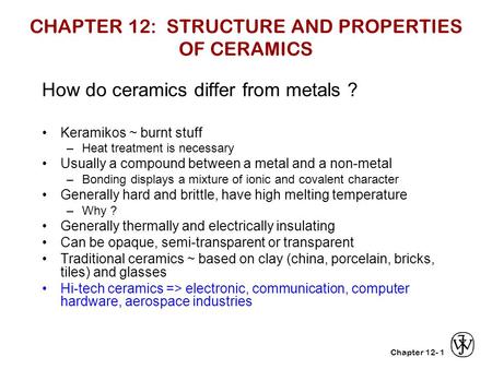 Chapter 12-1 CHAPTER 12: STRUCTURE AND PROPERTIES OF CERAMICS How do ceramics differ from metals ? Keramikos ~ burnt stuff –Heat treatment is necessary.
