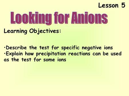 Lesson 5 Learning Objectives: Describe the test for specific negative ions Explain how precipitation reactions can be used as the test for some ions.