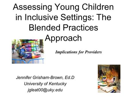 1 Assessing Young Children in Inclusive Settings: The Blended Practices Approach Jennifer Grisham-Brown, Ed.D University of Kentucky Implications.