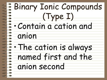 Binary Ionic Compounds (Type I) Contain a cation and anion The cation is always named first and the anion second.