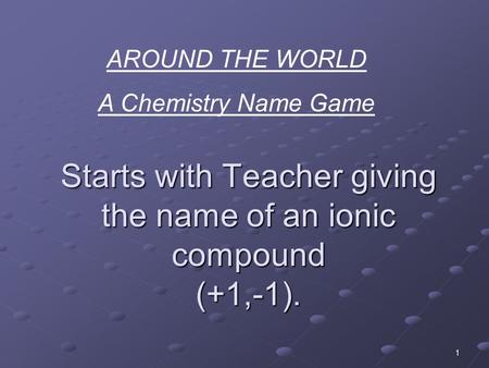 1 Starts with Teacher giving the name of an ionic compound (+1,-1). AROUND THE WORLD A Chemistry Name Game.