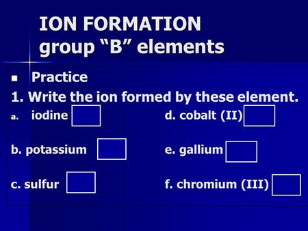 Practice 1. Write the ion formed by these element. a. a. iodine I -1 d. cobalt (II) Co +2 b. potassiumK +1 e. gallium Ga +3 c. sulfurS -2 f. chromium (III)