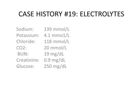 CASE HISTORY #19: ELECTROLYTES Sodium: 139 mmol/L Potassium: 4.1 mmo1/L Chloride:118 mmol/L CO2: 20 mmol/L BUN:19 mg/dL Creatinine: 0.9 mg/dL Glucose: