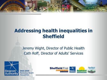 Addressing health inequalities in Sheffield Jeremy Wight, Director of Public Health Cath Roff, Director of Adults’ Services.