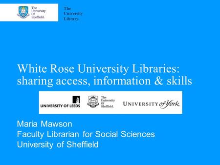White Rose University Libraries: sharing access, information & skills Maria Mawson Faculty Librarian for Social Sciences University of Sheffield The University.