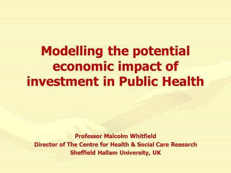 Modelling the potential economic impact of investment in Public Health Professor Malcolm Whitfield Director of The Centre for Health & Social Care Research.