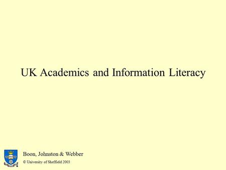 Boon, Johnston & Webber © University of Sheffield 2003 UK Academics and Information Literacy Boon, Johnston & Webber © University of Sheffield 2003.