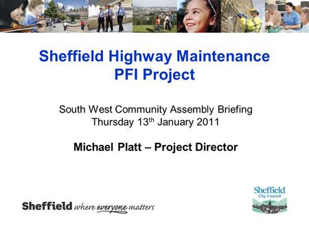 Sheffield Highway Maintenance PFI Project South West Community Assembly Briefing Thursday 13 th January 2011 Michael Platt – Project Director.