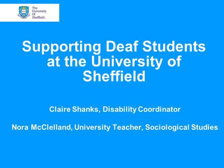 Supporting Deaf Students at the University of Sheffield Claire Shanks, Disability Coordinator Nora McClelland, University Teacher, Sociological Studies.