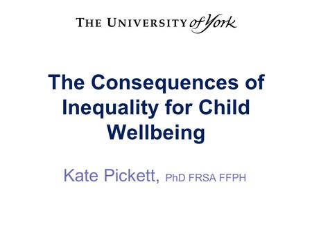 The Consequences of Inequality for Child Wellbeing Kate Pickett, PhD FRSA FFPH.