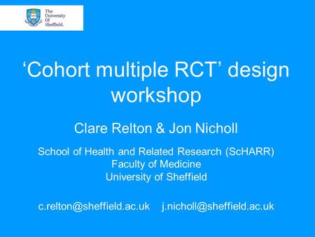 ‘Cohort multiple RCT’ design workshop Clare Relton & Jon Nicholl School of Health and Related Research (ScHARR) Faculty of Medicine University of Sheffield.