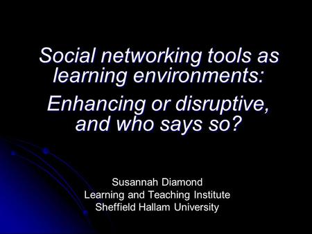 Social networking tools as learning environments: Enhancing or disruptive, and who says so? Susannah Diamond Learning and Teaching Institute Sheffield.