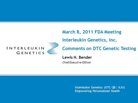 March 8, 2011 FDA Meeting Interleukin Genetics, Inc. Comments on DTC Genetic Testing Lewis H. Bender Chief Executive Officer Interleukin Genetics (OTC.