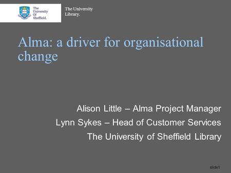 The University Library. slide1 Alma: a driver for organisational change Alison Little – Alma Project Manager Lynn Sykes – Head of Customer Services The.