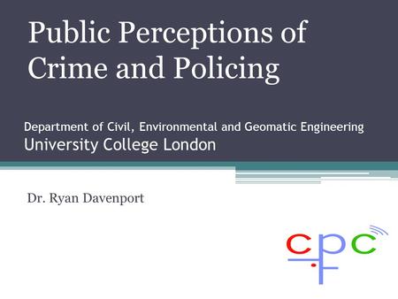Department of Civil, Environmental and Geomatic Engineering University College London Dr. Ryan Davenport Public Perceptions of Crime and Policing.