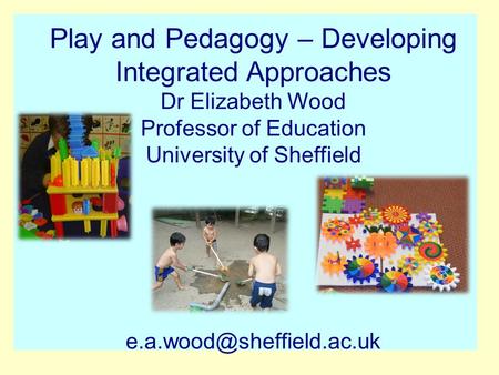Play and Pedagogy – Developing Integrated Approaches Dr Elizabeth Wood Professor of Education University of Sheffield