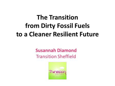 The Transition from Dirty Fossil Fuels to a Cleaner Resilient Future Susannah Diamond Transition Sheffield.