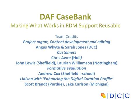 DAF CaseBank Making What Works in RDM Support Reusable Team Credits Project mgmt, Content development and editing Angus Whyte & Sarah Jones (DCC) Customers.
