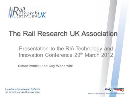 RRUK-A is funded by RSSB and Network Rail The Rail Research UK Association Presentation to the RIA Technology and Innovation Conference 29 th March 2012.