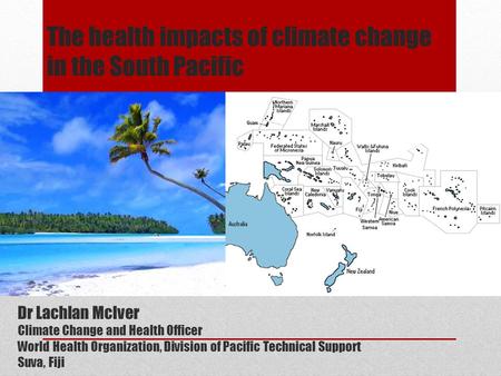 The health impacts of climate change in the South Pacific Dr Lachlan McIver Climate Change and Health Officer World Health Organization, Division of Pacific.