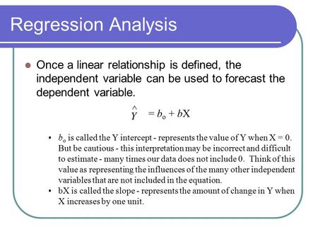 Regression Analysis Once a linear relationship is defined, the independent variable can be used to forecast the dependent variable. Y ^ = bo + bX bo is.