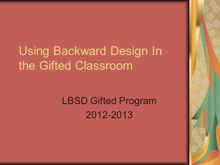 Using Backward Design In the Gifted Classroom LBSD Gifted Program 2012-2013.