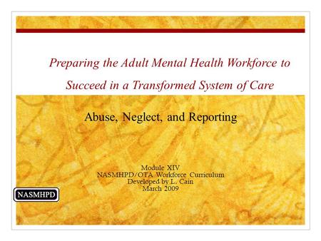 Preparing the Adult Mental Health Workforce to Succeed in a Transformed System of Care Abuse, Neglect, and Reporting Module XIV NASMHPD/OTA Workforce Curriculum.