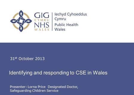 Lorna Price, Designated Doctor, Safeguarding Children Service Identifying and responding to CSE in Wales 31 st October 2013 Presenter: Lorna Price Designated.
