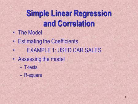 1 Simple Linear Regression and Correlation The Model Estimating the Coefficients EXAMPLE 1: USED CAR SALES Assessing the model –T-tests –R-square.
