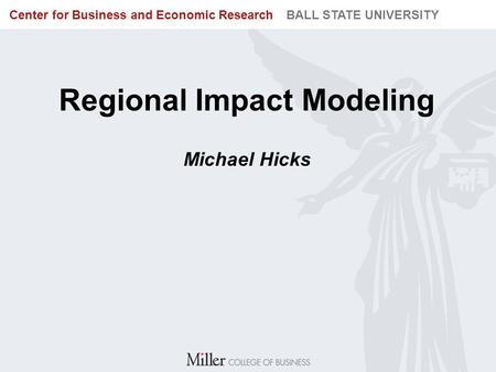 BUREAU OF BUSINESS RESEARCH BALL STATE UNIVERSITY Center for Business and Economic Research BALL STATE UNIVERSITY Regional Impact Modeling Michael Hicks.