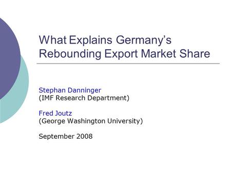 What Explains Germany’s Rebounding Export Market Share Stephan Danninger (IMF Research Department) Fred Joutz (George Washington University) September.