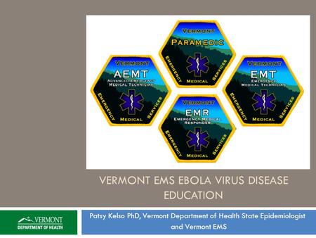 VERMONT EMS EBOLA VIRUS DISEASE EDUCATION Patsy Kelso PhD, Vermont Department of Health State Epidemiologist and Vermont EMS.