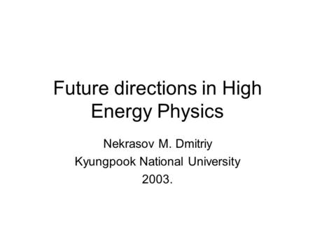 Future directions in High Energy Physics Nekrasov M. Dmitriy Kyungpook National University 2003.