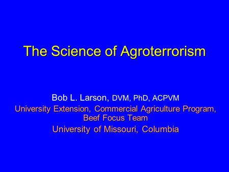The Science of Agroterrorism Bob L. Larson, DVM, PhD, ACPVM University Extension, Commercial Agriculture Program, Beef Focus Team University of Missouri,