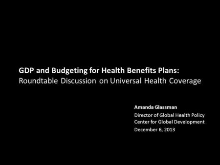 GDP and Budgeting for Health Benefits Plans: Roundtable Discussion on Universal Health Coverage Amanda Glassman Director of Global Health Policy Center.